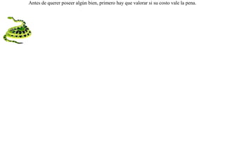 Andaba un cuervo escaso de comida y vio en el prado a una culebra dormida al sol; cayó veloz sobre ella y la raptó. Mas la culebra, despertando de su sueño, se volvió y la mordió. El cuervo viéndose morir dijo:-- ¡Desdichado de mí, que encontré un tesoro pero  a costa de mi vida! Antes de querer poseer algún bien, primero hay que valorar si su costo vale la pena. 