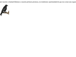 Un cuervo que había caído en un cepo prometió a Apolo que le quemaría incienso si lo salvaba; pero una vez liberado de la trampa olvidó su promesa.Capturado de nuevo en otro cepo, dejó a Apolo para dirigirse a Hermes, prometiéndole también un sacrificio. Mas el dios le dijo:-- ¿ Cómo voy a creerte ahora, miserable, si ya engañaste y renegaste de tu primer señor ? Si por nuestra voluntad faltamos a nuestra primera promesa, no tendremos oportunidad de que nos crean una segunda. 