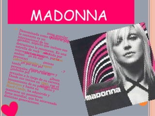 MADONNA  Denominada como Queen of pop, la cantante es un ícono popular internacional de las últimas tres décadas, aspecto que incluso sus detractores le reconocen. Es una estrella de rock [1]  conocida por reinventar su imagen, por la ambición, innovación y provocación en sus  vídeos musicales y espectáculos , y también por sus polémicas personales y por el uso de símbolos políticos, religiosos y sexuales a lo largo de su carrera. Desde sus inicios en  1983 , con el lanzamiento de su primer álbum  Madonna  y hasta su último disco  Hard Candy , ha adquirido y mantiene un asombroso éxito y fama mundial, que ha atravesado distintas generaciones. 