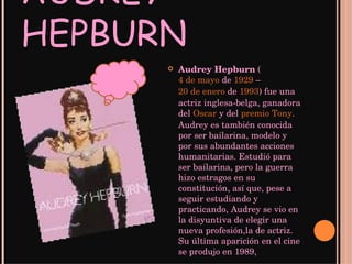 AUDREY HEPBURN Audrey Hepburn  ( 4 de mayo  de  1929  –  20 de enero  de  1993 ) fue una actriz inglesa-belga, ganadora del  Oscar  y del  premio Tony . Audrey es también conocida por ser bailarina, modelo y por sus abundantes acciones humanitarias.   Estudió para ser bailarina, pero la guerra hizo estragos en su constitución, así que, pese a seguir estudiando y practicando, Audrey se vio en la disyuntiva de elegir una nueva profesión,la de actriz. Su última aparición en el cine se produjo en 1989,  