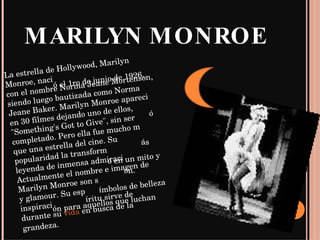 MARILYN MONROE La estrella de Hollywood, Marilyn Monroe, nació el 1ro de junio de 1926, con el nombre Norma Jeane Mortenson, siendo luego bautizada como Norma Jeane Baker. Marilyn Monroe apareció en 30 filmes dejando uno de ellos, "Something's Got to Give", sin ser completado. Pero ella fue mucho más que una estrella del cine. Su popularidad la transformó en un mito y leyenda de inmensa admiración. Actualmente el nombre e imagen de Marilyn Monroe son símbolos de belleza y glamour. Su espíritu sirve de inspiración para aquellos que luchan durante su  vida  en busca de la grandeza. 
