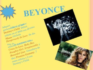 BEYONCE Adquirió fama al haber pertenecido al grupo  Destiny's Child . Debutó como solista en el 2003 con el  álbum  titulado  Dangerously In Love . Se dio aún más a conocer con exitosas canciones como  Crazy In Love ,  Baby Boy ,  Naughty Girl ,  Irreplaceable  y  Beautiful Liar . Ganadora de diez  Premios Grammy , 7 como solista y 3 con Destiny's Child. 