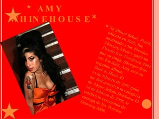   * AMY WHINEHOUSE* Su  álbum  debut,  Frank , editado en  2003 , fue nominado a los  Premios Mercury Music  y ganó un  Premio Ivor Novello  en  2004  por su single  Stronger than me . En  2006 , Amy sacó su segundo álbum,  Back to Black . El  14 de febrero  de  2007  ganó un  Brit award  en la categoría de  Mejor Artista Británica . El  10 de febrero  de 2008, se celebró la ceremonia de entrega de los  Premios Grammy 2008. 