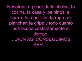 Nosotras, a pesar de la oficina, la cocina, la casa y los niños, el barrer, la montaña de ropa por planchar, la gripe y todo cuanto nos ocupa costantemente el tiempo  …AUN ASÍ CONSEGUIMOS SER…. 
