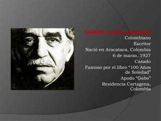 GABRIEL GARCIA MARQUEZ
                  Colombiano
                      Escritor
Nació en Aracataca, Colombia
            6 de marzo, 1927
                       Casado
Famoso por el libro “100 Años
                  de Soledad”
                Apodo “Gabo”
       Residencia Cartagena,
                     Colombia
 