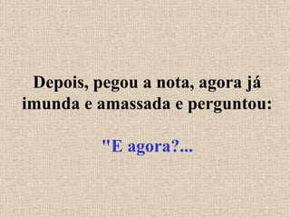 Depois, pegou a nota, agora já imunda e amassada e perguntou: "E agora?... 