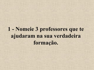 1 - Nomeie 3 professores que te ajudaram na sua verdadeira formação. 