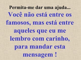 Permita-me dar uma ajuda...  Você não está entre os famosos, mas está entre aqueles que eu me lembro com carinho, para mandar esta mensagem ! 