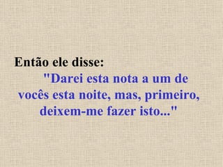 Então ele disse:  "Darei esta nota a um de vocês esta noite, mas, primeiro, deixem-me fazer isto..." 