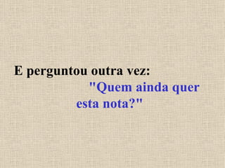 E perguntou outra vez:  "Quem ainda quer esta nota?" 