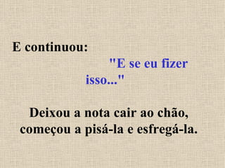 E continuou:  "E se eu fizer isso..."   Deixou a nota cair ao chão, começou a pisá-la e esfregá-la. 