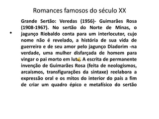Romances famosos do século XX
    Grande Sertão: Veredas (1956)- Guimarães Rosa
    (1908-1967). No sertão do Norte de Minas, o
•   jagunço Riobaldo conta para um interlocutor, cujo
    nome não é revelado, a história de sua vida de
    guerreiro e de seu amor pelo jagunço Diadorim -na
    verdade, uma mulher disfarçada de homem para
    vingar o pai morto em luta. A escrita de permanente
    invenção de Guimarães Rosa (feita de neologismos,
    arcaísmos, transfigurações da sintaxe) reelabora a
    expressão oral e os mitos do interior do país a fim
    de criar um quadro épico e metafísico do sertão
 