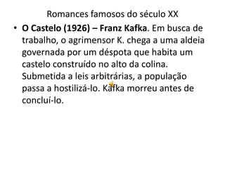 Romances famosos do século XX
• O Castelo (1926) – Franz Kafka. Em busca de
  trabalho, o agrimensor K. chega a uma aldeia
  governada por um déspota que habita um
  castelo construído no alto da colina.
  Submetida a leis arbitrárias, a população
  passa a hostilizá-lo. Kafka morreu antes de
  concluí-lo.
 