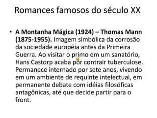 Romances famosos do século XX

• A Montanha Mágica (1924) – Thomas Mann
  (1875-1955). Imagem simbólica da corrosão
  da sociedade européia antes da Primeira
  Guerra. Ao visitar o primo em um sanatório,
  Hans Castorp acaba por contrair tuberculose.
  Permanece internado por sete anos, vivendo
  em um ambiente de requinte intelectual, em
  permanente debate com idéias filosóficas
  antagônicas, até que decide partir para o
  front.
 