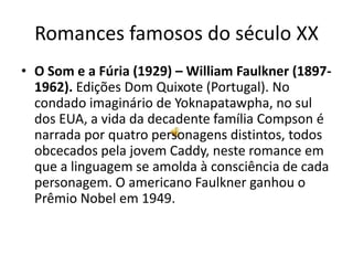 Romances famosos do século XX
• O Som e a Fúria (1929) – William Faulkner (1897-
  1962). Edições Dom Quixote (Portugal). No
  condado imaginário de Yoknapatawpha, no sul
  dos EUA, a vida da decadente família Compson é
  narrada por quatro personagens distintos, todos
  obcecados pela jovem Caddy, neste romance em
  que a linguagem se amolda à consciência de cada
  personagem. O americano Faulkner ganhou o
  Prêmio Nobel em 1949.
 