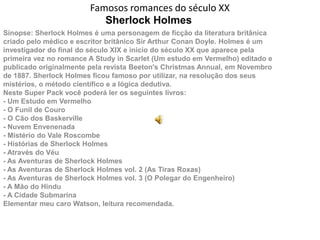 Famosos romances do século XX
                           Sherlock Holmes
Sinopse: Sherlock Holmes é uma personagem de ficção da literatura britânica
criado pelo médico e escritor britânico Sir Arthur Conan Doyle. Holmes é um
investigador do final do século XIX e início do século XX que aparece pela
primeira vez no romance A Study in Scarlet (Um estudo em Vermelho) editado e
publicado originalmente pela revista Beeton's Christmas Annual, em Novembro
de 1887. Sherlock Holmes ficou famoso por utilizar, na resolução dos seus
mistérios, o método científico e a lógica dedutiva.
Neste Super Pack você poderá ler os seguintes livros:
- Um Estudo em Vermelho
- O Funil de Couro
- O Cão dos Baskerville
- Nuvem Envenenada
- Mistério do Vale Roscombe
- Histórias de Sherlock Holmes
- Através do Véu
- As Aventuras de Sherlock Holmes
- As Aventuras de Sherlock Holmes vol. 2 (As Tiras Roxas)
- As Aventuras de Sherlock Holmes vol. 3 (O Polegar do Engenheiro)
- A Mão do Hindu
- A Cidade Submarina
Elementar meu caro Watson, leitura recomendada.
 