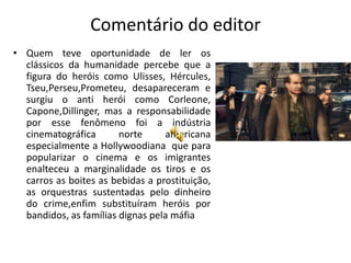 Comentário do editor
• Quem teve oportunidade de ler os
  clássicos da humanidade percebe que a
  figura do heróis como Ulisses, Hércules,
  Tseu,Perseu,Prometeu, desapareceram e
  surgiu o anti herói como Corleone,
  Capone,Dillinger, mas a responsabilidade
  por esse fenômeno foi a indústria
  cinematográfica       norte     americana
  especialmente a Hollywoodiana que para
  popularizar o cinema e os imigrantes
  enalteceu a marginalidade os tiros e os
  carros as boites as bebidas a prostituição,
  as orquestras sustentadas pelo dinheiro
  do crime,enfim substituíram heróis por
  bandidos, as famílias dignas pela máfia
 