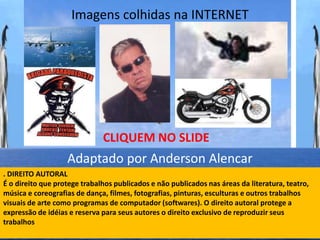 Imagens colhidas na INTERNET




                              CLIQUEM NO SLIDE
                   Adaptado por Anderson Alencar
. DIREITO AUTORAL
É o direito que protege trabalhos publicados e não publicados nas áreas da literatura, teatro,
música e coreografias de dança, filmes, fotografias, pinturas, esculturas e outros trabalhos
visuais de arte como programas de computador (softwares). O direito autoral protege a
expressão de idéias e reserva para seus autores o direito exclusivo de reproduzir seus
trabalhos
 