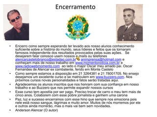 Encerramento




•   Encerro como sempre esperando ter levado aos nosso alunos conhecimento
    suficiente sobre a história do mundo, seus líderes e feitos que os tornaram
    famosos independente dos resultados provocados pelas suas ações. Se
    desejarem falar conosco usem nossos e-mails ou telefones
    alencarcastelobranco@estadao.com.br e animprensa@hotmail.com e
    conheçam mais de nosso trabalho em www.momentonoticia.com.br e
    www.radiowebmomento.com ao lado o major Oscar meu amado pai. Oscar
    Fernandes de Alencar ex combatente, ferido em Monte Castelo
•   Como sempre estamos a disposição em 21 3264381 e 21 78001705. No ensejo
    desejamos um excelente curso e se matriculem em www.buzzero.com. Nos
    próximos cursos novas personalidades e fatos serão tratadas aqui.
•   Agradecemos os alunos inscritos que nos honram com sua confiança em nosso
    trabalho e ao Buzzero que nos permite expandir nossos cursos
•   Esse curso tem apostila por ser pago. Preciso trocar de carro o meu tem mais de
    cinco anos. Colaborem com esse pobre jornalista e ganhem uma carona
•   Paz, luz e sucesso encerramos com esse hino que sempre nos emociona pois
    nele está nosso sangue, lágrimas e muito amor. Muitos de nós morremos por ele
    e outros ainda morrerão, mas o mais vai bem sem novidades.
•   Anderson Alencar (O autor)
 