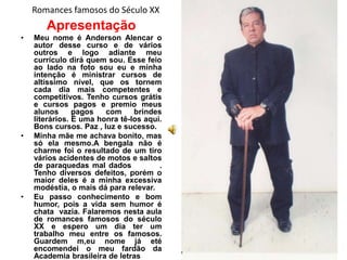 Romances famosos do Século XX
       Apresentação
•   Meu nome é Anderson Alencar o
    autor desse curso e de vários
    outros e logo adiante meu
    currículo dirá quem sou. Esse feio
    ao lado na foto sou eu e minha
    intenção é ministrar cursos de
    altíssimo nível, que os tornem
    cada dia mais competentes e
    competitivos. Tenho cursos grátis
    e cursos pagos e premio meus
    alunos      pagos   com     brindes
    literários. É uma honra tê-los aqui.
    Bons cursos. Paz , luz e sucesso.
•   Minha mãe me achava bonito, mas
    só ela mesmo.A bengala não é
    charme foi o resultado de um tiro
    vários acidentes de motos e saltos
    de paraquedas mal dados            .
    Tenho diversos defeitos, porém o
    maior deles é a minha excessiva
    modéstia, o mais dá para relevar.
•   Eu passo conhecimento e bom
    humor, pois a vida sem humor é
    chata vazia. Falaremos nesta aula
    de romances famosos do século
    XX e espero um dia ter um
    trabalho meu entre os famosos.
    Guardem m,eu nome já eté
    encomendei o meu fardão da
    Academia brasileira de letras
 