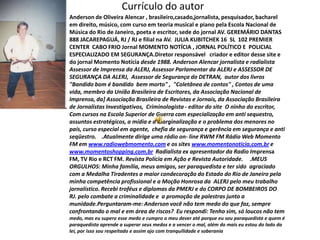Currículo do autor
•   Anderson de Oliveira Alencar , brasileiro,casado,jornalista, pesquisador, bacharel
    em direito, músico, com curso em teoria musical e piano pela Escola Nacional de
    Música do Rio de Janeiro, poeta e escritor, sede do jornal AV. GEREMÁRIO DANTAS
    888 JACAREPAGUÁ, RJ / RJ e filial na AV. JULIA KUBITCHEK 16 SL 102 PREMIER
    CENTER CABO FRIO Jornal MOMENTO NOTÍCIA , JORNAL POLÍTICO E POLICIAL
    ESPECIALIZADO EM SEGURANÇA.Diretor responsável criador e editor desse site e
    do jornal Momento Notícia desde 1988. Anderson Alencar jornalista e radialista
    Assessor de Imprensa da ALERJ, Assessor Parlamentar da ALERJ e ASSESSOR DE
    SEGURANÇA DA ALERJ, Assessor de Segurança do DETRAN, autor dos livros
    "Bandido bom é bandido bem morto" , "Coletânea de contos" , Contos de uma
    vida, membro da União Brasileira de Escritores, da Associação Nacional de
    Imprensa, da] Associação Brasileira de Revistas e Jornais, da Associação Brasileira
    de Jornalistas Investigativos, Criminologista - editor do site O ninho do escritor,
    Com cursos na Escola Superior de Guerra com especialização em anti sequestro,
    assuntos estratégicos, a mídia e a marginalização e o problema dos menores no
    país, curso especial em agente, chefia de segurança e gerência em segurança e anti
    seqüestro. .Atualmente dirige uma rádio on- line RWM FM Rádio Web Momento
    FM em www.radiowebmomento.com e os sites www.momentonoticia.com.br e
    www.momentoshopping.com.br Radialista ex apresentador da Radio Imprensa
    FM, TV Rio e RCT FM. Revista Polícia em Ação e Revista Autoridade. .MEUS
    ORGULHOS: Minha família, meus amigos, ser paraquedista e ter sido agraciado
    com a Medalha Tiradentes a maior condecoração do Estado do Rio de Janeiro pela
    minha competência profissional e a Moção Honrosa da ALERJ pelo meu trabalho
    jornalístico. Recebi troféus e diplomas da PMERJ e do CORPO DE BOMBEIROS DO
    RJ. pelo combate a criminalidade e a promoção de palestras junto a
    munidade.Perguntaram-me: Anderson você não tem medo do que faz, sempre
    confrontando o mal e em área de riscos? Eu respondi: Tenho sim, só loucos não tem
    medo, mas eu supero esse medo e cumpro o meu dever até porque eu sou paraquedista e quem é
    paraquedista aprende a superar seus medos e a vencer o mal, além do mais eu estou do lado da
    lei, por isso sou respeitado e assim ajo com tranquilidade e soberania
 