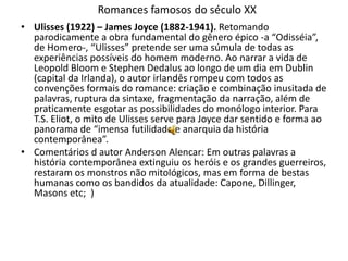 Romances famosos do século XX
• Ulisses (1922) – James Joyce (1882-1941). Retomando
  parodicamente a obra fundamental do gênero épico -a “Odisséia”,
  de Homero-, “Ulisses” pretende ser uma súmula de todas as
  experiências possíveis do homem moderno. Ao narrar a vida de
  Leopold Bloom e Stephen Dedalus ao longo de um dia em Dublin
  (capital da Irlanda), o autor irlandês rompeu com todos as
  convenções formais do romance: criação e combinação inusitada de
  palavras, ruptura da sintaxe, fragmentação da narração, além de
  praticamente esgotar as possibilidades do monólogo interior. Para
  T.S. Eliot, o mito de Ulisses serve para Joyce dar sentido e forma ao
  panorama de “imensa futilidade e anarquia da história
  contemporânea”.
• Comentários d autor Anderson Alencar: Em outras palavras a
  história contemporânea extinguiu os heróis e os grandes guerreiros,
  restaram os monstros não mitológicos, mas em forma de bestas
  humanas como os bandidos da atualidade: Capone, Dillinger,
  Masons etc; )
 