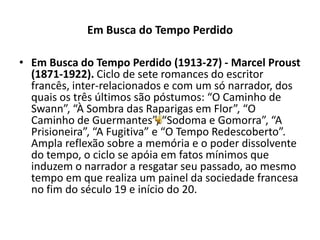 Em Busca do Tempo Perdido

• Em Busca do Tempo Perdido (1913-27) - Marcel Proust
  (1871-1922). Ciclo de sete romances do escritor
  francês, inter-relacionados e com um só narrador, dos
  quais os três últimos são póstumos: “O Caminho de
  Swann”, “À Sombra das Raparigas em Flor”, “O
  Caminho de Guermantes”, “Sodoma e Gomorra”, “A
  Prisioneira”, “A Fugitiva” e “O Tempo Redescoberto”.
  Ampla reflexão sobre a memória e o poder dissolvente
  do tempo, o ciclo se apóia em fatos mínimos que
  induzem o narrador a resgatar seu passado, ao mesmo
  tempo em que realiza um painel da sociedade francesa
  no fim do século 19 e início do 20.
 