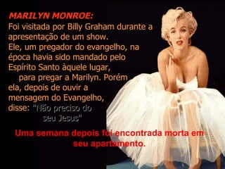 MARILYN MONROE:
Foi visitada por Billy Graham durante a
apresentação de um show.
Ele, um pregador do evangelho, na
época havia sido mandado pelo
Espírito Santo àquele lugar,
   para pregar a Marilyn. Porém
ela, depois de ouvir a
mensagem do Evangelho,
disse: "Não preciso do
          seu Jesus"
 Uma semana depois foi encontrada morta em
            seu apartamento.
 