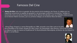 Famosos Del Cine
 Robert de Niro: este actor es ganador de dos premios de la Academia, dos Oscars. Es célebre por sus
magníficas actuaciones en papeles de gangsters y de personajes conflictivos y turbulentos. También es
reconocido como uno de los mejores actores de las últimas tres décadas y por sus múltiples colaboraciones
con el director Martin Scorsese y por sus primeros trabajos con el director Brian De Palma.
 Johnny Depp: Empezó su carrera filmográfica en 1984, actuando como Glen Lantz en la película de
terror Pesadilla en Elm Street, dirigida por Wes Craven. Ha interpretado roles diversos, como el de un joven
con tijeras en lugar de manos en la película de Tim BurtonEduardo Manostijeras, al director de cine Edward D.
Wood Jr. en Ed Wood…
 