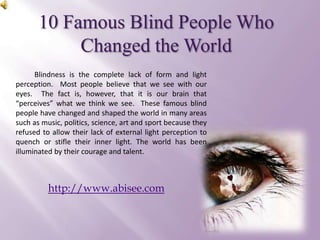 10 Famous Blind People Who Changed the World  Blindness is the complete lack of form and light perception.  Most people believe that we see with our eyes.  The fact is, however, that it is our brain that “perceives” what we think we see.  These famous blind people have changed and shaped the world in many areas such as music, politics, science, art and sport because they refused to allow their lack of external light perception to quench or stifle their inner light. The world has been illuminated by their courage and talent. http://www.abisee.com 