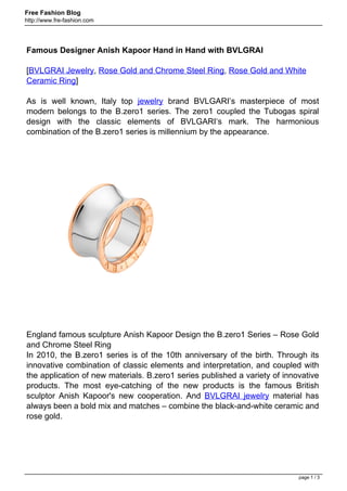 Free Fashion Blog
http://www.fre-fashion.com




Famous Designer Anish Kapoor Hand in Hand with BVLGRAI

[BVLGRAI Jewelry, Rose Gold and Chrome Steel Ring, Rose Gold and White
Ceramic Ring]

As is well known, Italy top jewelry brand BVLGARI’s masterpiece of most
modern belongs to the B.zero1 series. The zero1 coupled the Tubogas spiral
design with the classic elements of BVLGARI‘s mark. The harmonious
combination of the B.zero1 series is millennium by the appearance.




England famous sculpture Anish Kapoor Design the B.zero1 Series – Rose Gold
and Chrome Steel Ring
In 2010, the B.zero1 series is of the 10th anniversary of the birth. Through its
innovative combination of classic elements and interpretation, and coupled with
the application of new materials. B.zero1 series published a variety of innovative
products. The most eye-catching of the new products is the famous British
sculptor Anish Kapoor's new cooperation. And BVLGRAI jewelry material has
always been a bold mix and matches – combine the black-and-white ceramic and
rose gold.




                                                                            page 1 / 3
 
