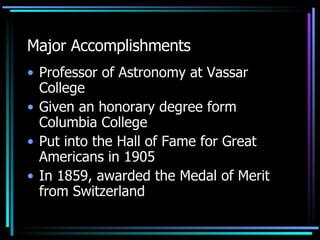Major Accomplishments Professor of Astronomy at Vassar College Given an honorary degree form Columbia College Put into the Hall of Fame for Great Americans in 1905 In 1859, awarded the Medal of Merit from Switzerland 
