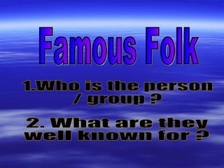 Famous Folk 1.Who is the person  / group ? 2. What are they  well known for ? 
