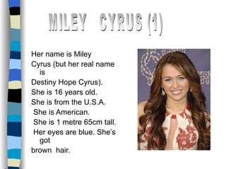 Her name is Miley Cyrus (but her real name is  Destiny Hope Cyrus). She is 16 years old. She is from the U.S.A. She is American. She is 1 metre 65cm tall. Her eyes are blue. She’s got brown  hair. MILEY  CYRUS (1) 
