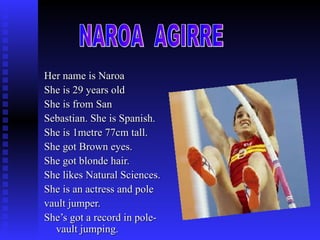 Her name is Naroa  She is 29 years old She is from San  Sebastian. She is Spanish. She is 1metre 77cm tall. She got Brown eyes. She got blonde hair. She likes Natural Sciences. She is an actress and pole  vault jumper. She’s got a record in pole-vault jumping. NAROA  AGIRRE 
