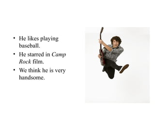 He likes playing baseball. He starred in  Camp Rock  film. We think he is very handsome. 