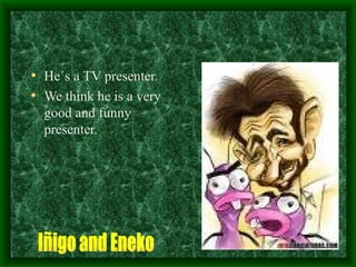 He´s a TV presenter. We think he is a very good and funny presenter. Iñigo and Eneko 