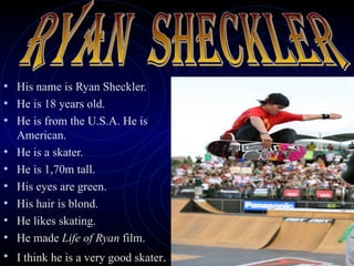 His name is Ryan Sheckler. He is 18 years old. He is from the U.S.A. He is American. He is a skater. He is 1,70m tall. His eyes are green. His hair is blond. He likes skating. He made  Life of Ryan  film. I think he is a very good skater .  RYAN  SHECKLER 