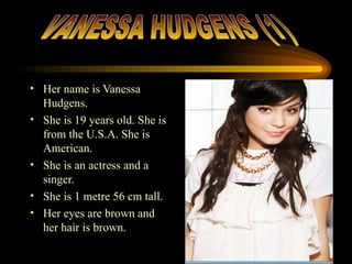 Her name is Vanessa Hudgens.  She is 19 years old. She is from the U.S.A. She is American.  She is an actress and a singer. She is 1 metre 56 cm tall. Her eyes are brown and her hair is brown. VANESSA HUDGENS (1) 