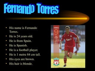 His name is Fernando Torres. He is 24 years old. He is from Spain. He is Spanish. He is a football player. He is 1 metre 84 cm tall. His eyes are brown. His hair is blonde. Fernando  Torres 