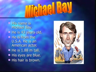 His name is Michael Bay. He is 43 years old. He is from the U.S.A. He is an American actor. He is 1.88 m tall. His eyes are blue. His hair is brown. Michael Bay 