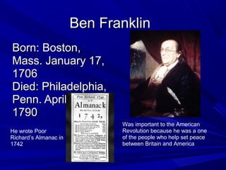 BBeenn FFrraannkklliinn 
BBoorrnn:: BBoossttoonn,, 
MMaassss.. JJaannuuaarryy 1177,, 
11770066 
DDiieedd:: PPhhiillaaddeellpphhiiaa,, 
PPeennnn.. AApprriill 1177,, 
11779900 
Was important to the American 
Revolution because he was a one 
of the people who help set peace 
between Britain and America. 
He wrote Poor 
Richard’s Almanac in 
1742 
 