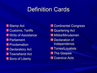 DDeeffiinniittiioonn CCaarrddss 
SSttaammpp AAcctt 
CCuussttoommss,, TTaarriiffffss 
WWrriittss ooff AAssssiissttaannccee 
PPaarrlliiaammeenntt 
PPrrooccllaammaattiioonn 
DDeeccllaarraattoorryy AAcctt 
TToowwnnsshheenndd AAcctt 
SSoonnss ooff LLiibbeerrttyy 
CCoonnttiinneennttaall CCoonnggrreessss 
QQuuaarrtteerriinngg AAcctt 
MMiilliittiiaa//MMiinnuutteemmeenn 
DDeeccllaarraattiioonn ooff 
IInnddeeppeennddeennccee 
TToorriieess//LLooyyaalliissttss 
TThhee GGaassppeeee 
CCooeerrssiivvee AAccttss 
