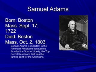 SSaammuueell AAddaammss 
BBoorrnn:: BBoossttoonn 
MMaassss.. SSeepptt.. 1177, 
11772222 
DDiieedd:: BBoossttoonn 
MMaassss.. OOcctt.. 22, 11880033 
Samuel Adams is important to the 
American Revolution because he 
founded the Sons of Liberty, the Top 
Secret Resistance that was the 
turning point for the Americans. 
 