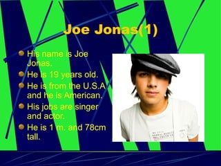 Joe Jonas(1) His name is Joe Jonas.  He is 19 years old.  He is from the U.S.A and he is American.  His jobs are singer and actor.  He is 1 m. and 78cm tall. 