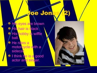 Joe Jonas (2) His eyes are brown His hair is black  His hobby is wiffle ball. He rides a motorcycle with a sidecar. I think he is a good actor and singer.  
