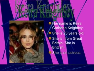 Her name is Keira Christina Knightley. She is 23 years old. She is  from Great Britain. She is Brittish. She is an actress. Keira Knightley 