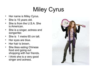 Miley Cyrus Her name is Miley Cyrus. She is 15 years old. She is from the U.S.A. She is American. She is a singer, actress and songwriter. She is  1 metre 65 cm tall. Her eyes are blue. Her hair is brown. She likes eating Chinese food and going out shopping with her friends. I think she is a very good singer and actress.  