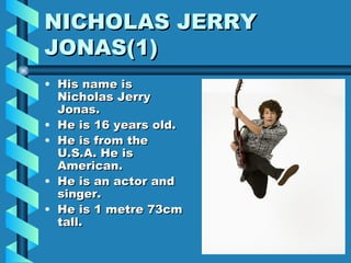 NICHOLAS JERRY  JONAS(1)  His name is Nicholas Jerry Jonas. He is 16 years old. He is from the U.S.A. He is American. He is an actor and singer. He is 1 metre 73cm tall. 