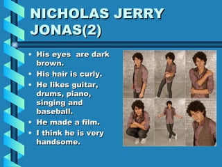 His eyes  are dark brown. His hair is curly. He likes guitar, drums, piano, singing and baseball. He made a film. I think he is very handsome. NICHOLAS JERRY  JONAS(2) 